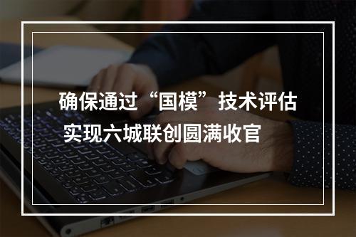 确保通过“国模”技术评估 实现六城联创圆满收官
