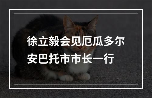 徐立毅会见厄瓜多尔安巴托市市长一行