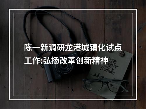 陈一新调研龙港城镇化试点工作:弘扬改革创新精神