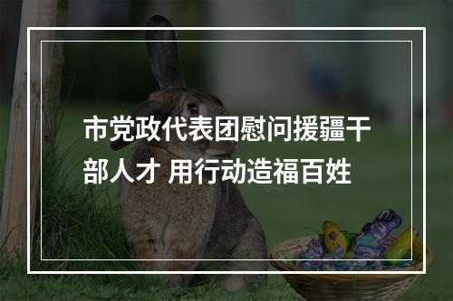 市党政代表团慰问援疆干部人才 用行动造福百姓