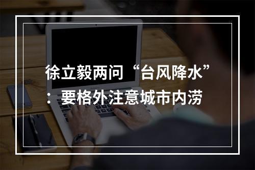 徐立毅两问“台风降水”：要格外注意城市内涝