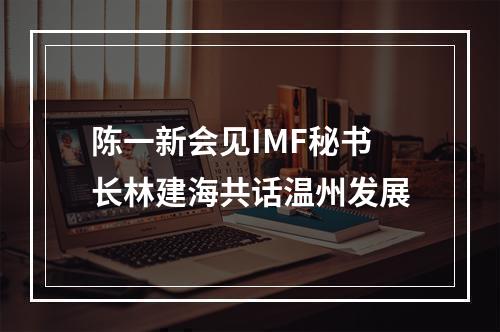 陈一新会见IMF秘书长林建海共话温州发展