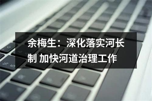 余梅生：深化落实河长制 加快河道治理工作