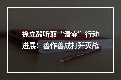 徐立毅听取“清零”行动进展：善作善成打歼灭战