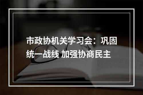 市政协机关学习会：巩固统一战线 加强协商民主