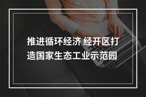 推进循环经济 经开区打造国家生态工业示范园