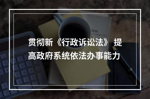 贯彻新《行政诉讼法》 提高政府系统依法办事能力