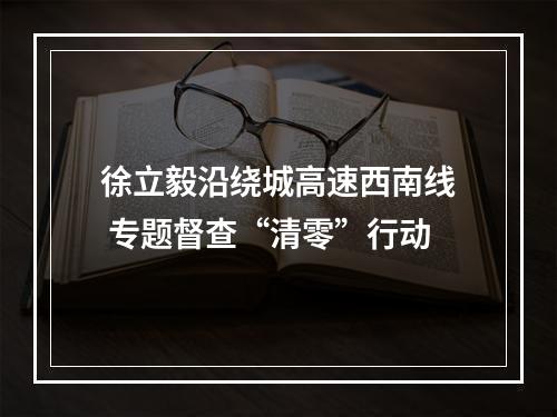 徐立毅沿绕城高速西南线 专题督查“清零”行动