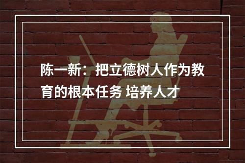 陈一新：把立德树人作为教育的根本任务 培养人才