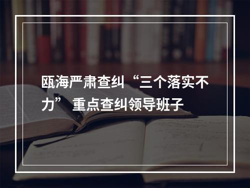 瓯海严肃查纠“三个落实不力” 重点查纠领导班子