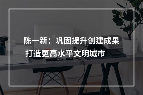 陈一新：巩固提升创建成果 打造更高水平文明城市