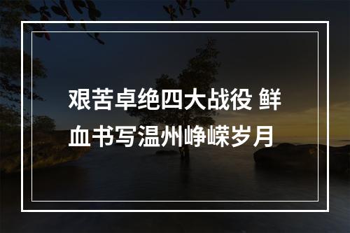 艰苦卓绝四大战役 鲜血书写温州峥嵘岁月