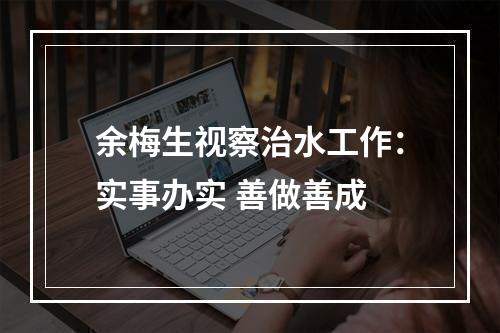 余梅生视察治水工作：实事办实 善做善成