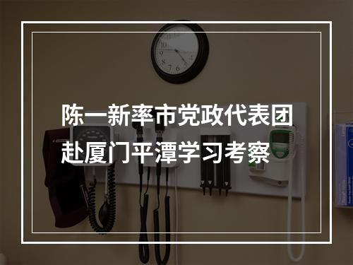 陈一新率市党政代表团赴厦门平潭学习考察