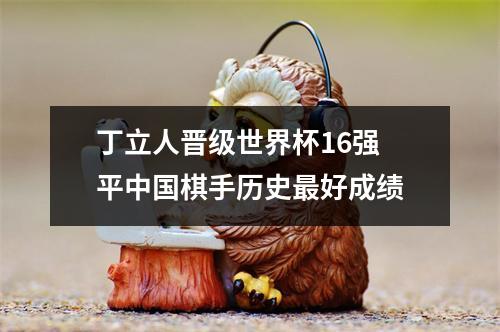 丁立人晋级世界杯16强 平中国棋手历史最好成绩