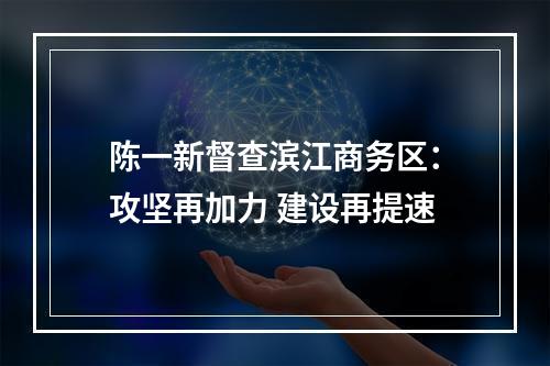 陈一新督查滨江商务区：攻坚再加力 建设再提速