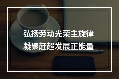 弘扬劳动光荣主旋律 凝聚赶超发展正能量
