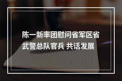 陈一新率团慰问省军区省武警总队官兵 共话发展