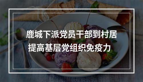 鹿城下派党员干部到村居 提高基层党组织免疫力
