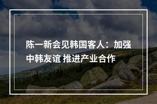 陈一新会见韩国客人：加强中韩友谊 推进产业合作