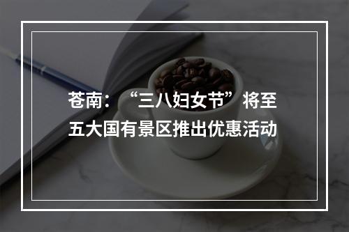 苍南：“三八妇女节”将至 五大国有景区推出优惠活动