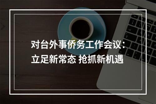 对台外事侨务工作会议：立足新常态 抢抓新机遇