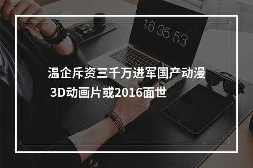 温企斥资三千万进军国产动漫 3D动画片或2016面世