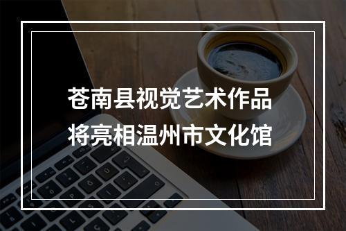 苍南县视觉艺术作品 将亮相温州市文化馆