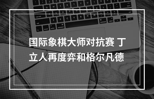 国际象棋大师对抗赛 丁立人再度弈和格尔凡德