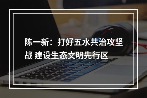 陈一新：打好五水共治攻坚战 建设生态文明先行区