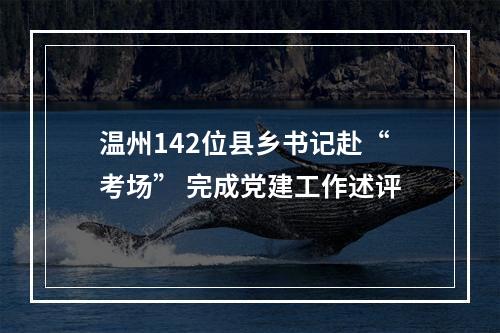 温州142位县乡书记赴“考场” 完成党建工作述评