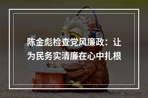 陈金彪检查党风廉政：让为民务实清廉在心中扎根