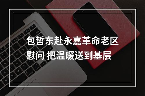 包哲东赴永嘉革命老区慰问 把温暖送到基层
