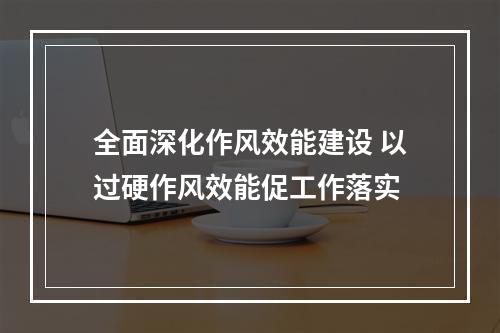 全面深化作风效能建设 以过硬作风效能促工作落实