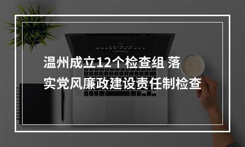 温州成立12个检查组 落实党风廉政建设责任制检查