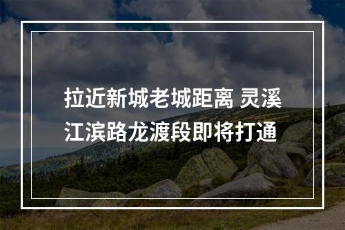 拉近新城老城距离 灵溪江滨路龙渡段即将打通
