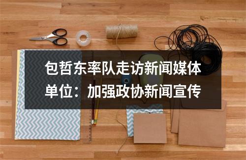 包哲东率队走访新闻媒体单位：加强政协新闻宣传