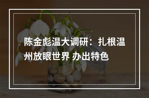 陈金彪温大调研：扎根温州放眼世界 办出特色