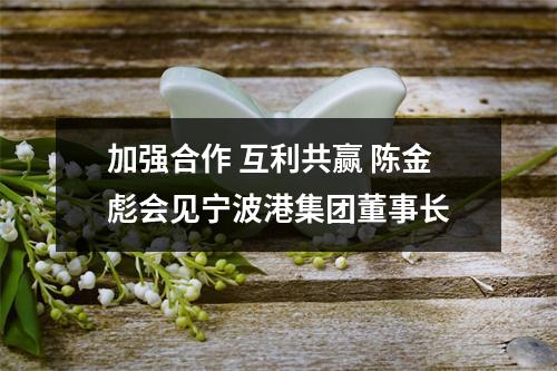 加强合作 互利共赢 陈金彪会见宁波港集团董事长