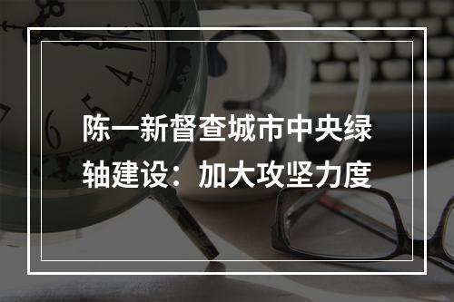 陈一新督查城市中央绿轴建设：加大攻坚力度
