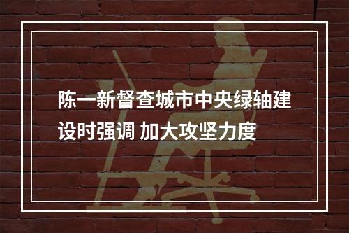 陈一新督查城市中央绿轴建设时强调 加大攻坚力度