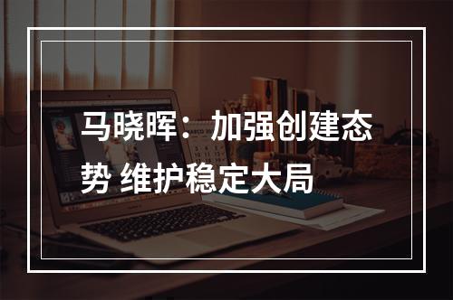 马晓晖：加强创建态势 维护稳定大局