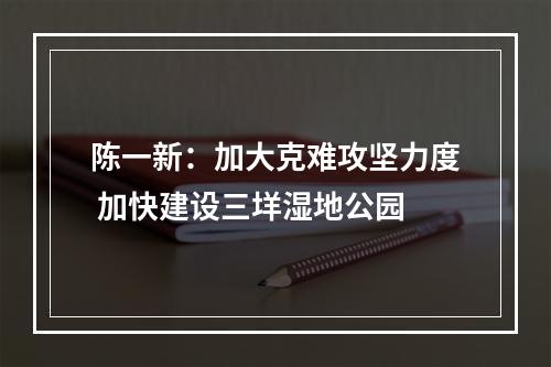 陈一新：加大克难攻坚力度 加快建设三垟湿地公园