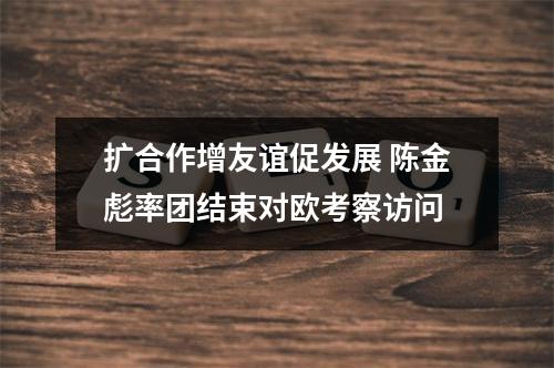 扩合作增友谊促发展 陈金彪率团结束对欧考察访问
