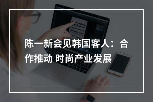 陈一新会见韩国客人：合作推动 时尚产业发展