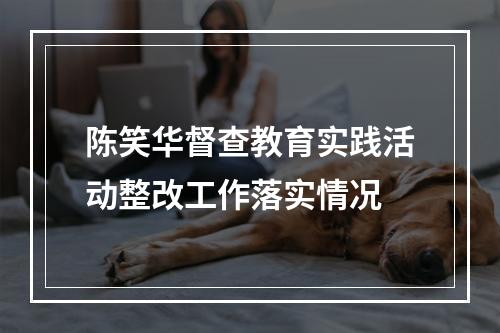 陈笑华督查教育实践活动整改工作落实情况