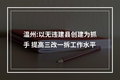 温州:以无违建县创建为抓手 提高三改一拆工作水平