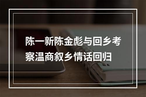 陈一新陈金彪与回乡考察温商叙乡情话回归