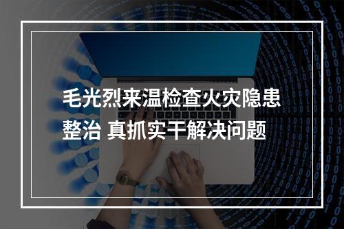 毛光烈来温检查火灾隐患整治 真抓实干解决问题