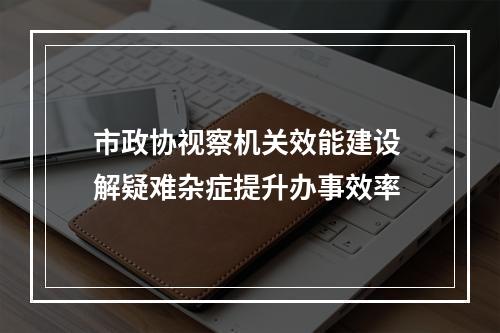 市政协视察机关效能建设 解疑难杂症提升办事效率